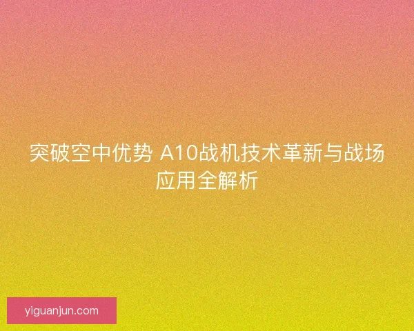 突破空中优势 A10战机技术革新与战场应用全解析