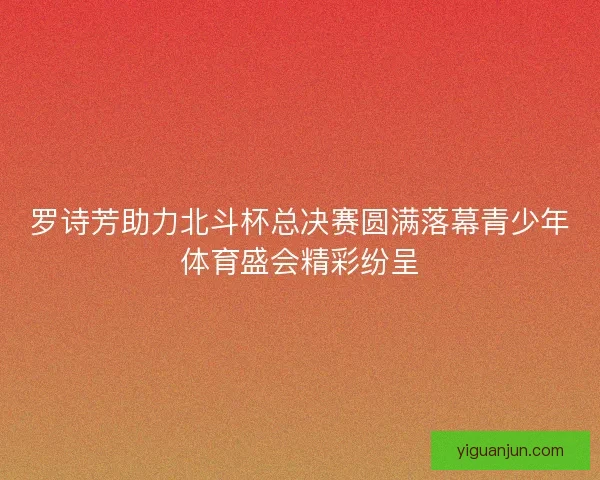罗诗芳助力北斗杯总决赛圆满落幕青少年体育盛会精彩纷呈