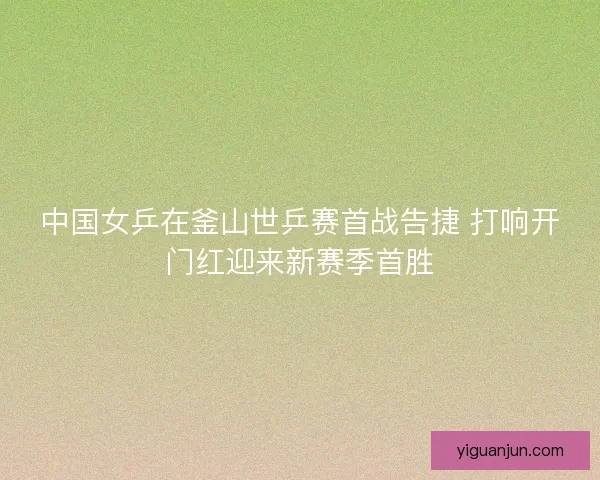 中国女乒在釜山世乒赛首战告捷 打响开门红迎来新赛季首胜