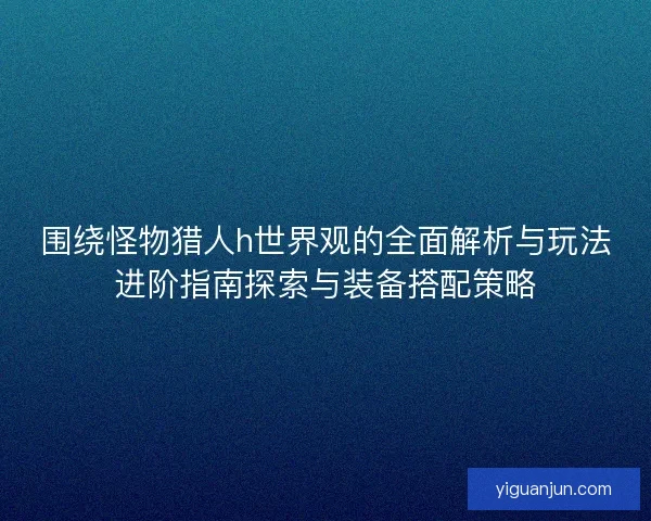 围绕怪物猎人h世界观的全面解析与玩法进阶指南探索与装备搭配策略