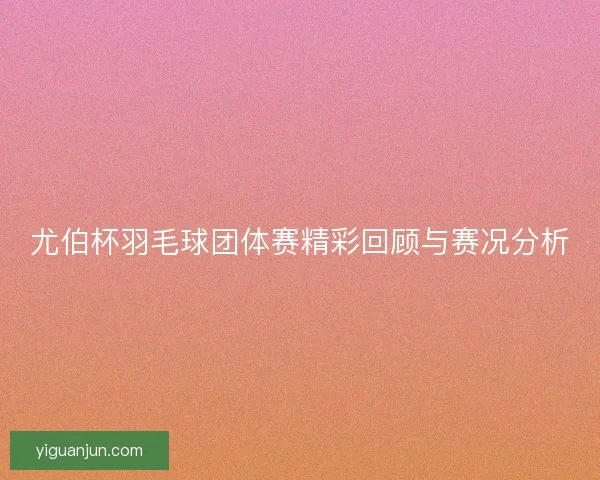 尤伯杯羽毛球团体赛精彩回顾与赛况分析