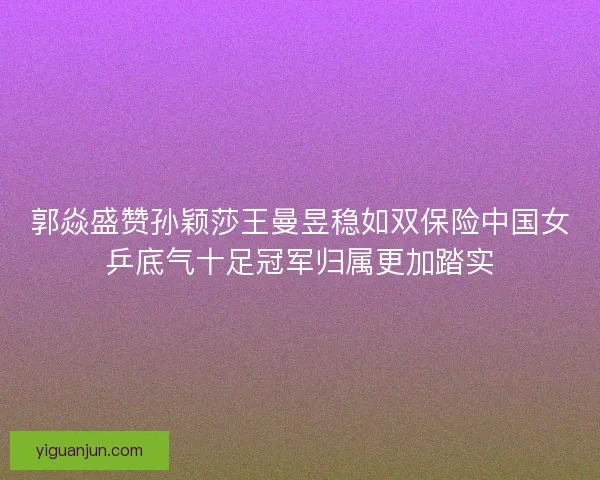 郭焱盛赞孙颖莎王曼昱稳如双保险中国女乒底气十足冠军归属更加踏实