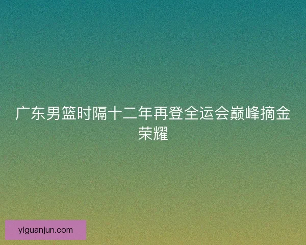 广东男篮时隔十二年再登全运会巅峰摘金荣耀
