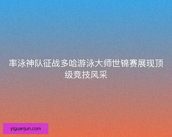 率泳神队征战多哈游泳大师世锦赛展现顶级竞技风采