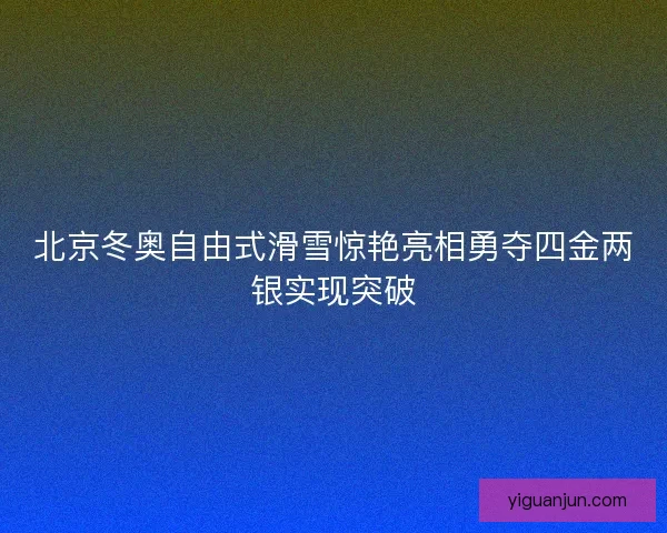 北京冬奥自由式滑雪惊艳亮相勇夺四金两银实现突破
