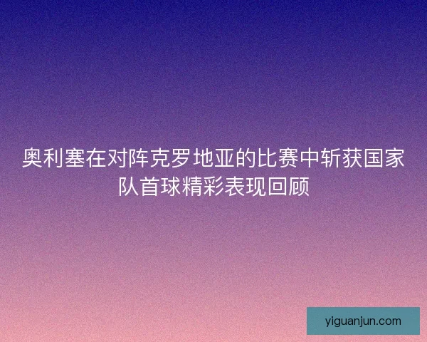 奥利塞在对阵克罗地亚的比赛中斩获国家队首球精彩表现回顾